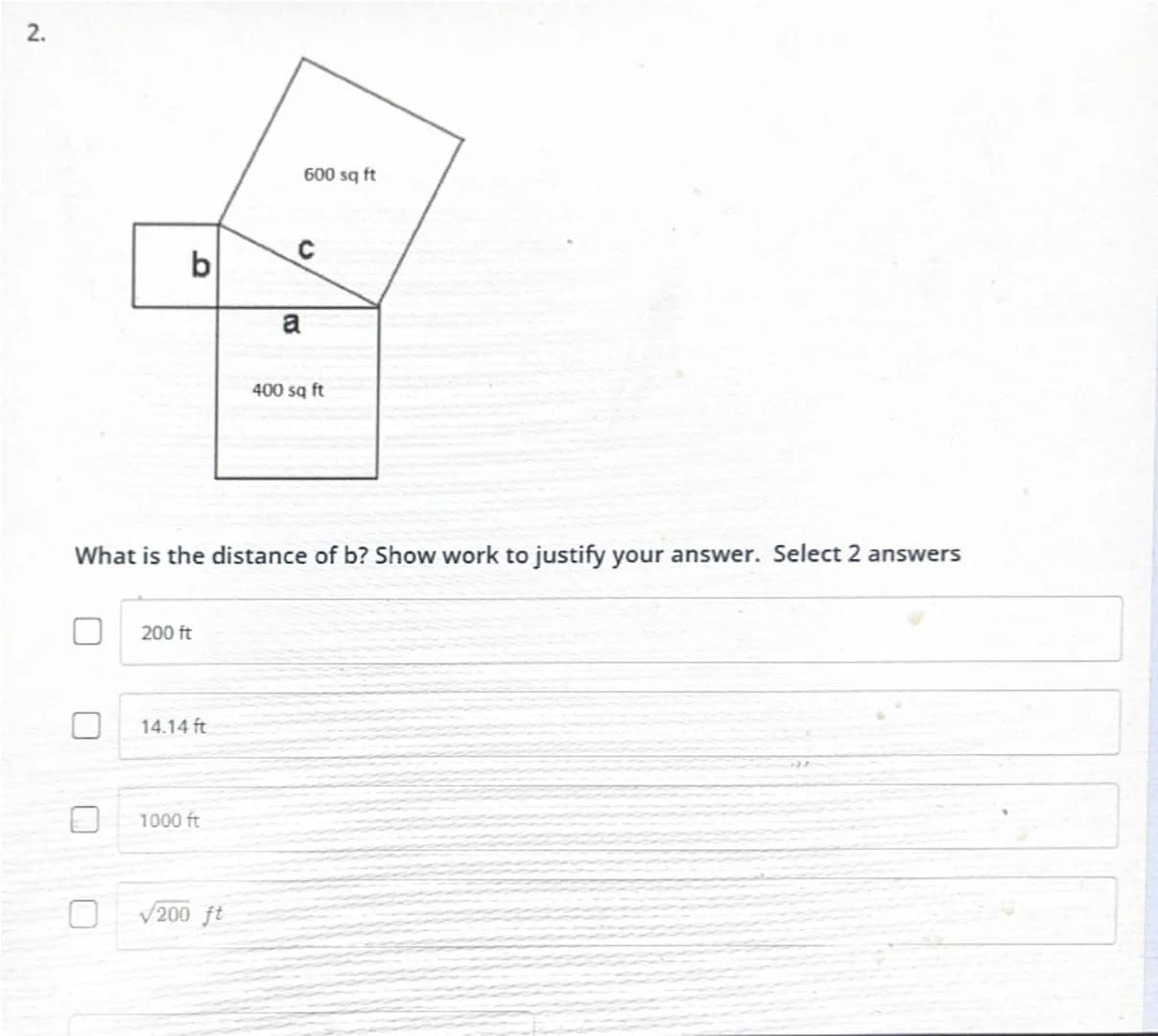 2.
600 sq ft
C
b
a
400 sq ft
What is the distance of b? Show work to justify your answer. Select 2 answers
200 ft
14.14 ft
1000 ft
$\sqrt{20