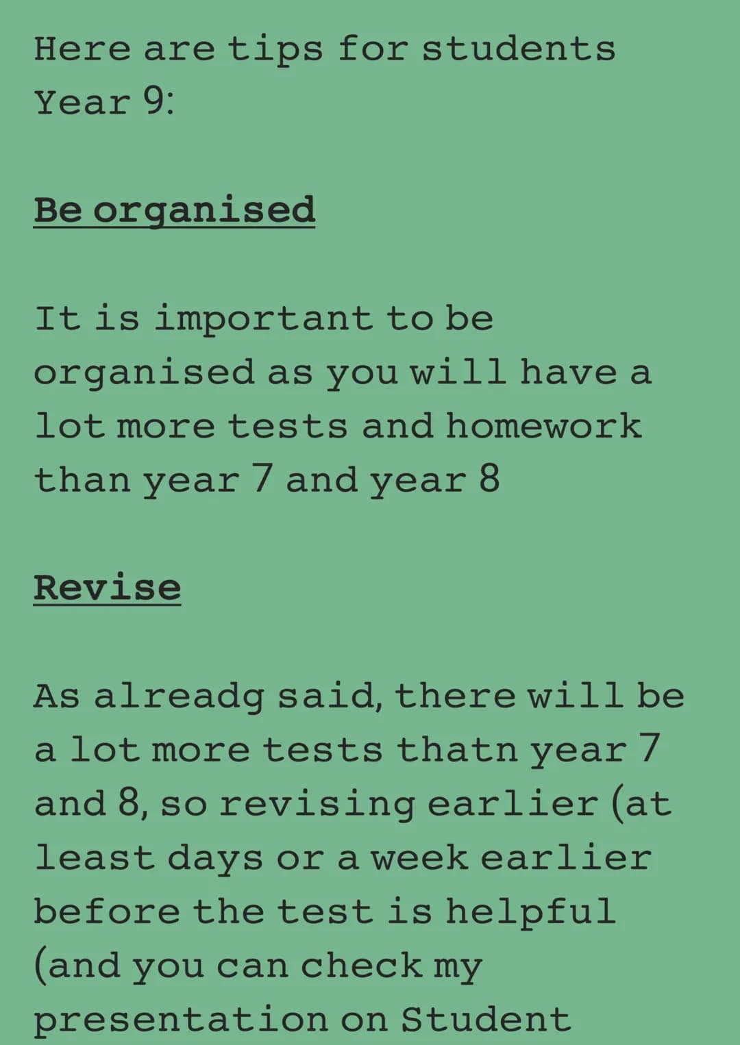 Here are tips for students
Year 9:
Be organised
It is important to be
organised as you will have a
lot more tests and homework
than year 7 a