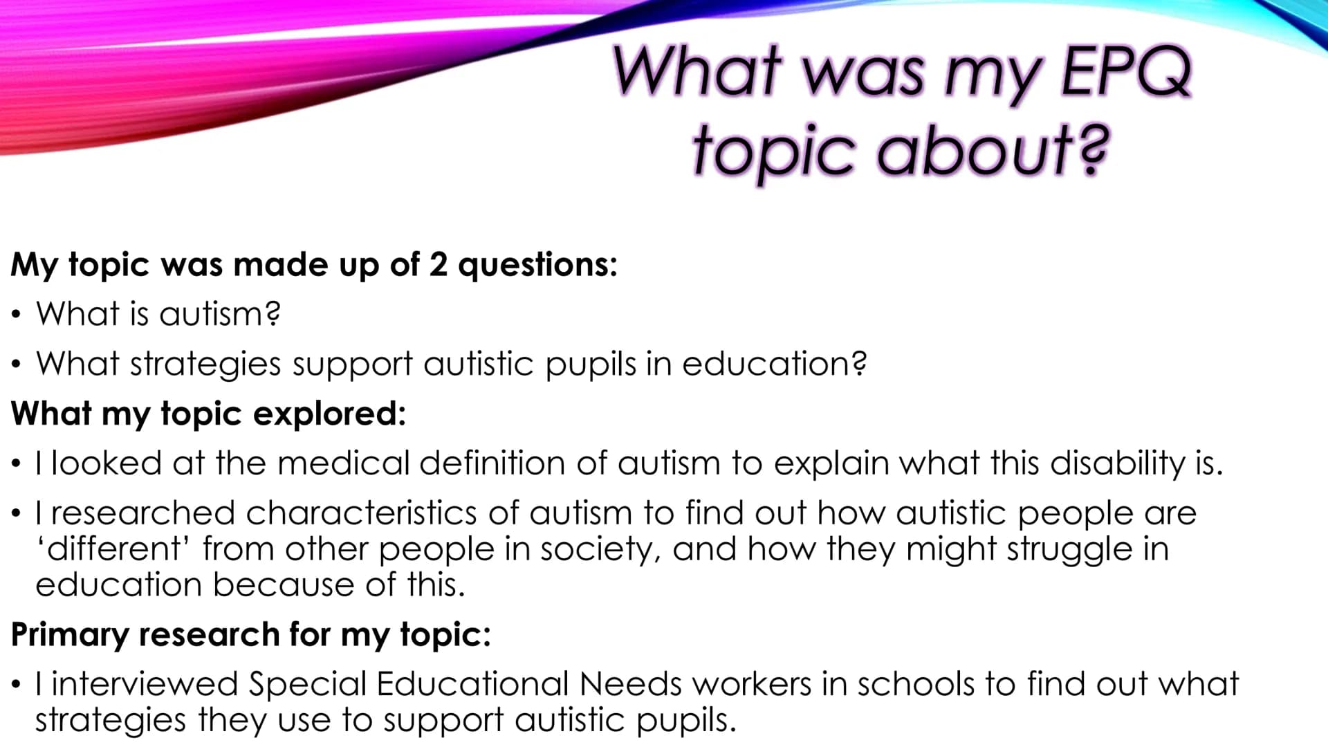 
<h2 id="introduction">Introduction</h2>
<p>The topic of my EPQ was "What is autism and what strategies can support autistic pupils in educa