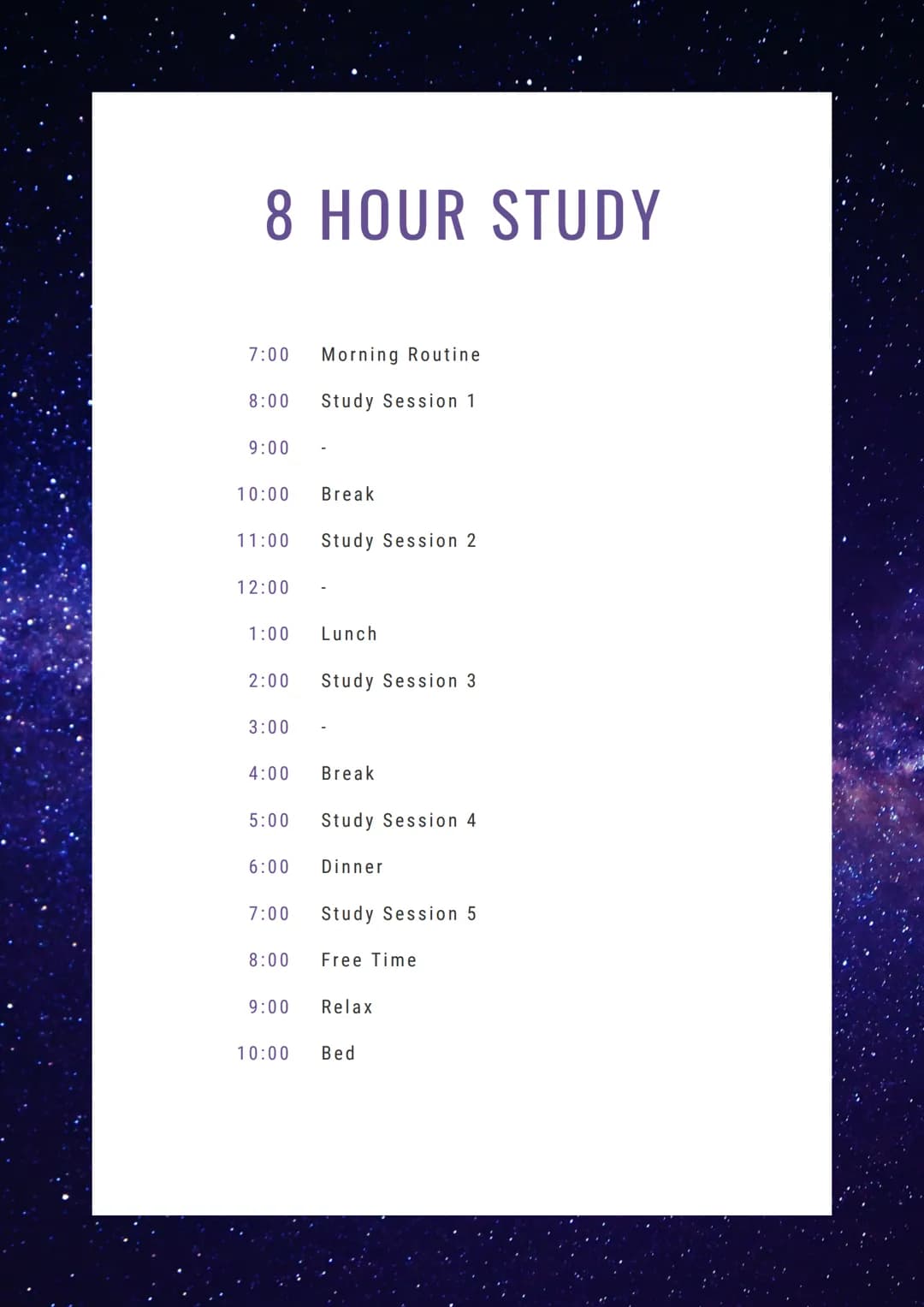 8 HOUR STUDY
7:00 Morning Routine
Study Session 1
8:00
9:00
10:00
11:00
12:00
1:00
2:00
3:00
6:00
Break
7:00
Study Session 2
4:00 Break
8:00