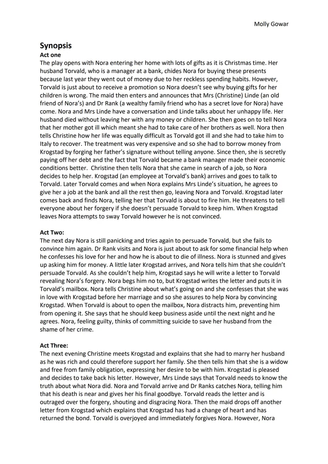 Molly Gowar
Synopsis
Act one
The play opens with Nora entering her home with lots of gifts as it is Christmas time. Her
husband Torvald, who