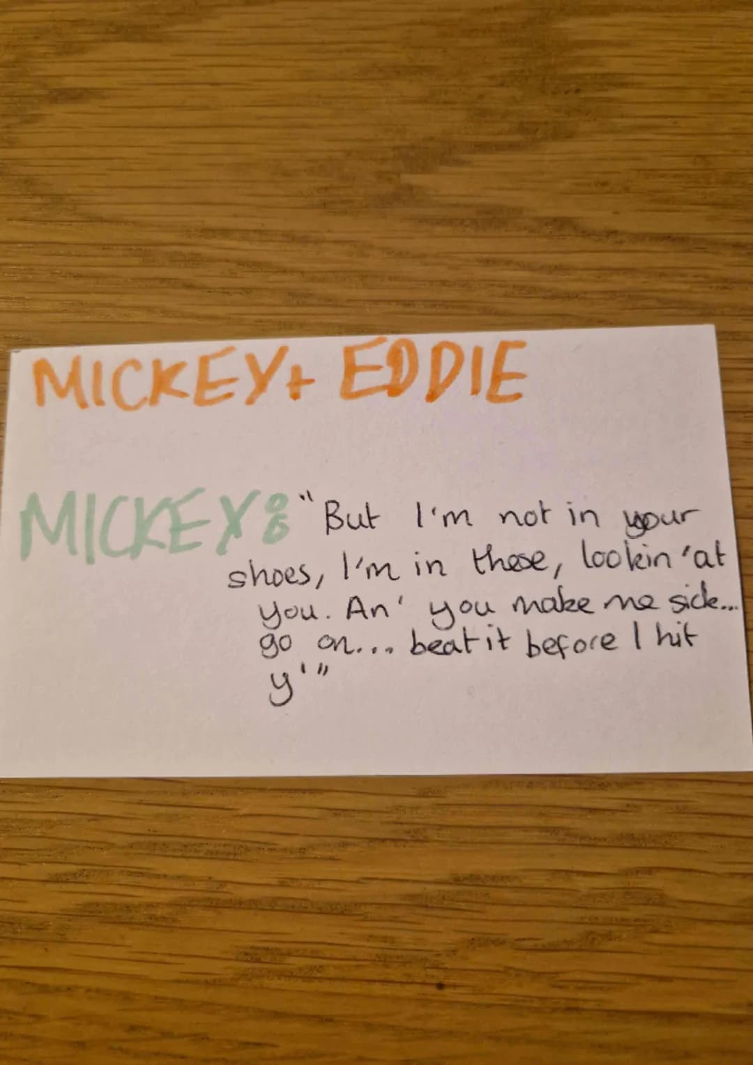 MICKEY+ EDDIE
MICKEY"But I'm not in your
shoes, I'm in these, lookin 'at
you. An' you make me sick....
go on... beat it before I hit
y'" Thi