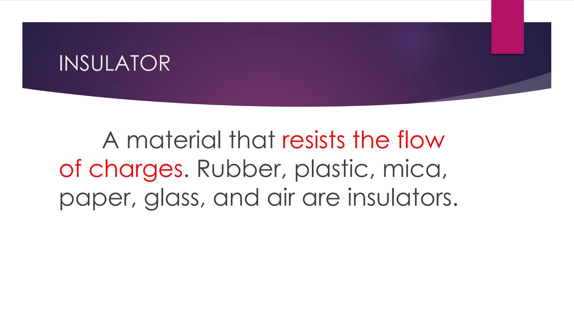 INSULATORS and
CONDUCTORS
METALS AND NON-METALS 8 INSULATOR
A material that resists the flow
of charges. Rubber, plastic, mica,
paper, glass