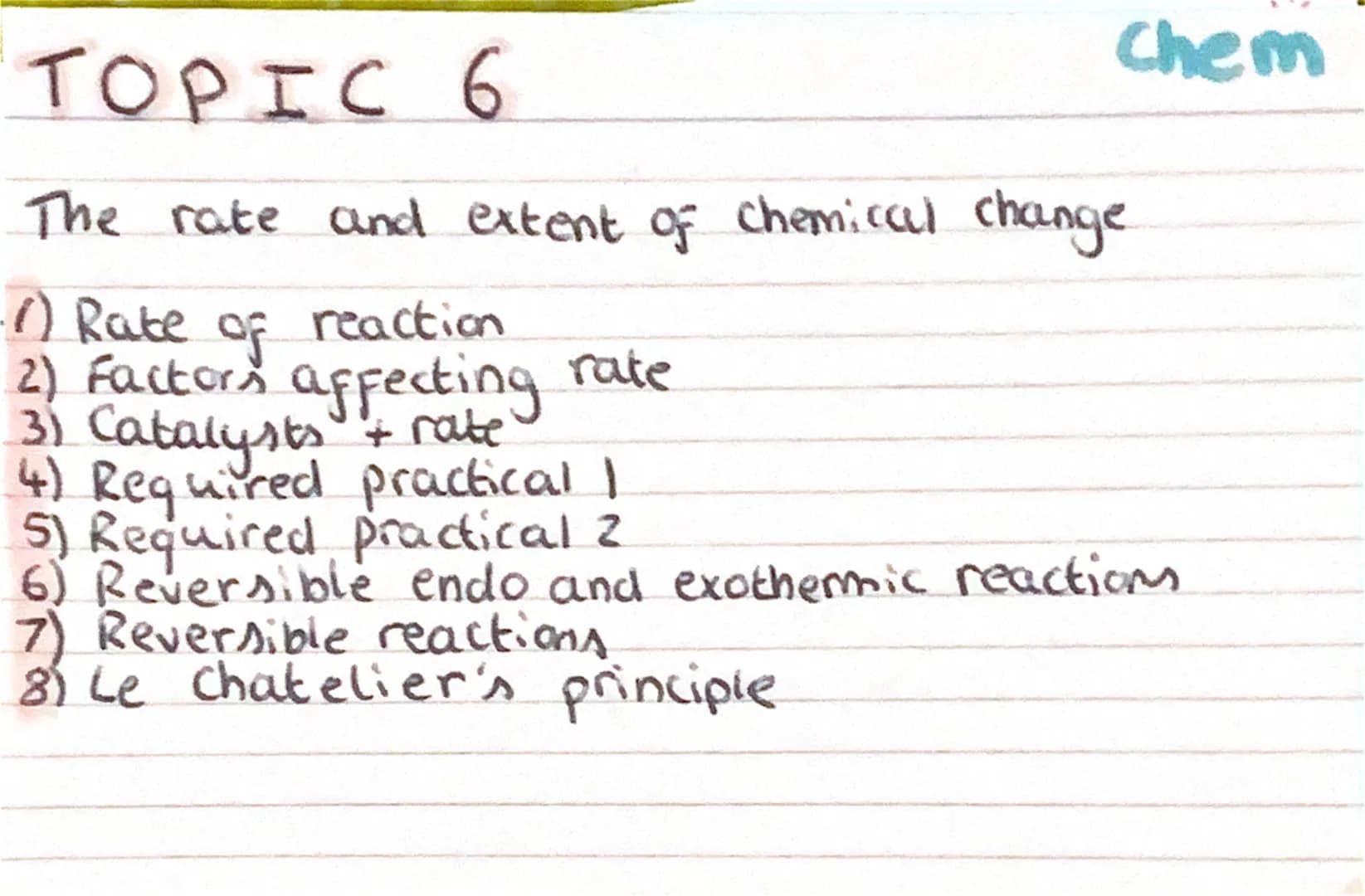 Chem
TOPIC 6
The rate and extent of chemical change
-1) Rate of reaction
2) Factors affecting rate
3) Catalysts + rate
4) Required practical