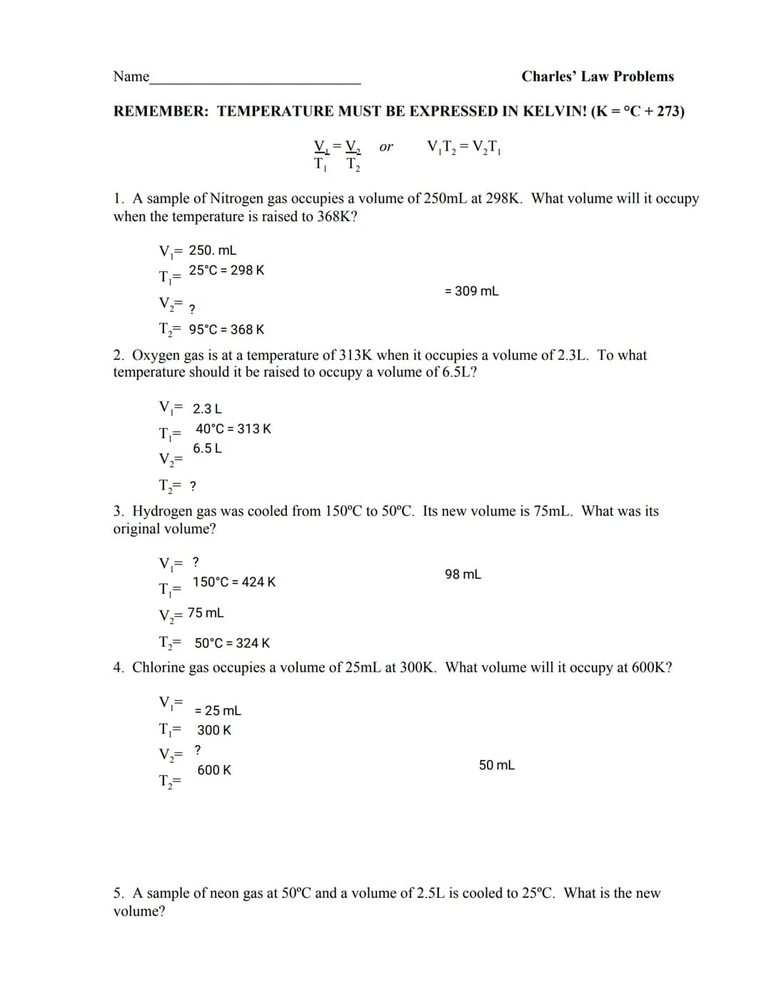 Name
REMEMBER: TEMPERATURE MUST BE EXPRESSED IN KELVIN! (K = °C + 273)
V₁T₂ = V₂T₁
V₁ = V₂ or
T₁ T₂
1. A sample of Nitrogen gas occupies a v
