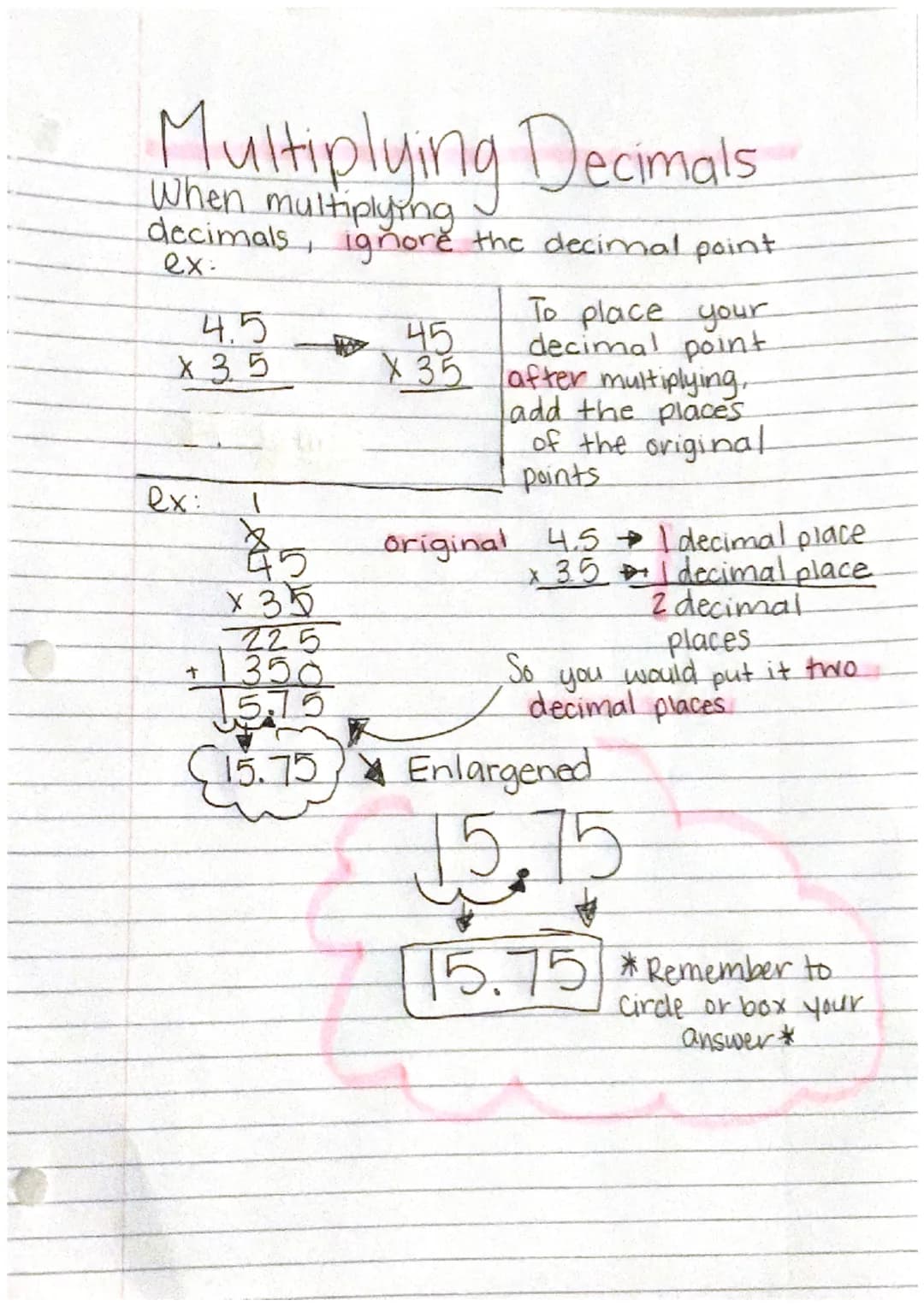 Multiplying Decimals
When multiplying
decimals, ignore the decimal point
ex-
4.5
X 35
ex:
To place your
decimal point
X 35 after multiplying