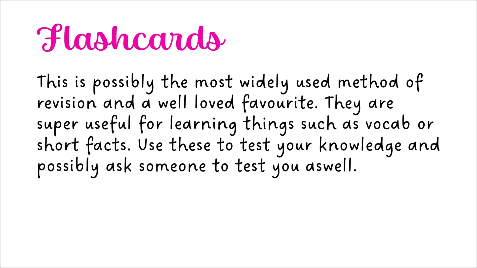 Revision Techniques Flashcards
This is possibly the most widely used method of
revision and a well loved favourite. They are
super useful fo