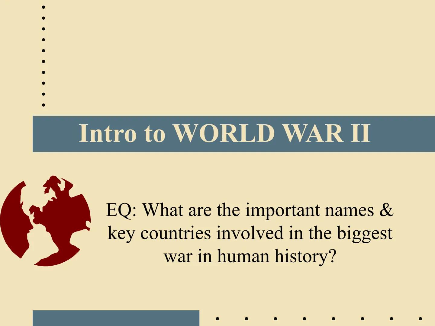 Intro to WORLD WAR II
EQ: What are the important names &
key countries involved in the biggest
war in human history? ●
Two Parts of WWII: Ge