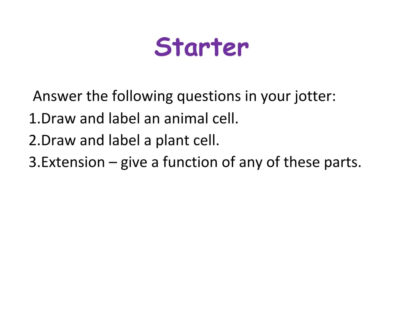 Starter
Answer the following questions in your jotter:
1.Draw and label an animal cell.
2.Draw and label a plant cell.
3. Extension - give a