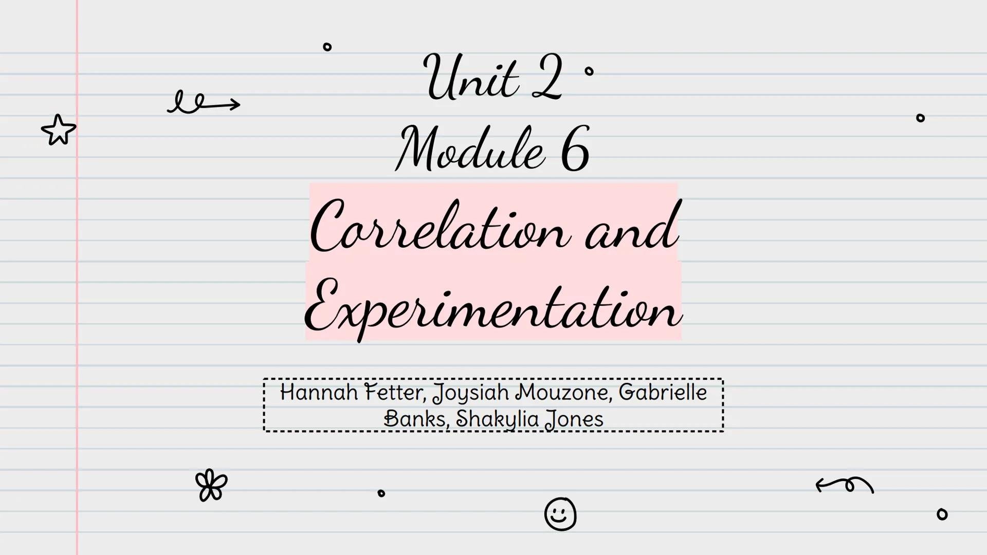 ☆
les
❀
O
Unit 2.
Module 6
Correlation and
Experimentation
Hannah Fetter, Joysiah Mouzone, Gabrielle
Banks, Shakylia Jones
C
m
O c
❀
Correla