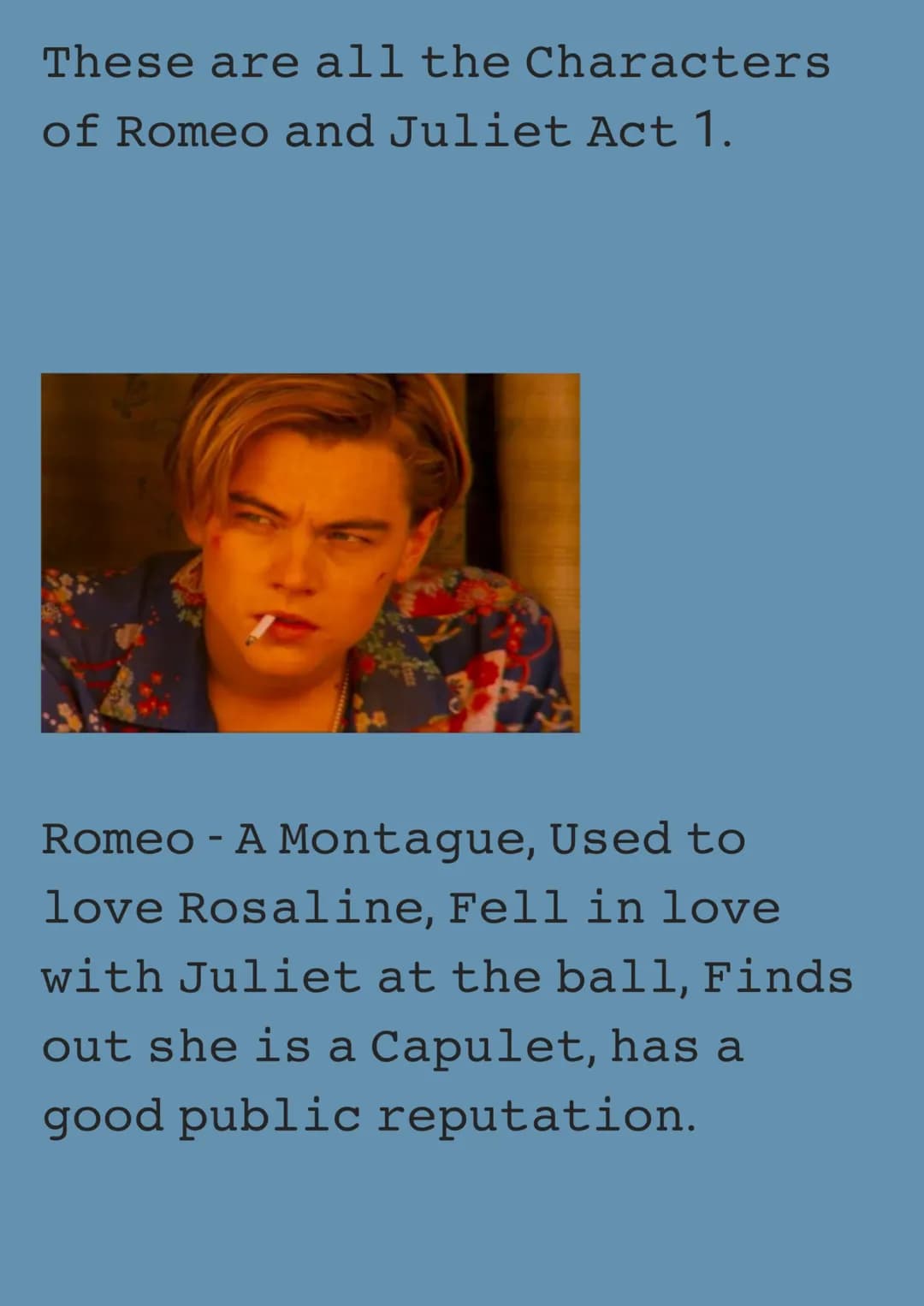 These are all the Characters
of Romeo and Juliet Act 1.
Romeo - A Montague, Used to
love Rosaline, Fell in love
with Juliet at the ball, Fin