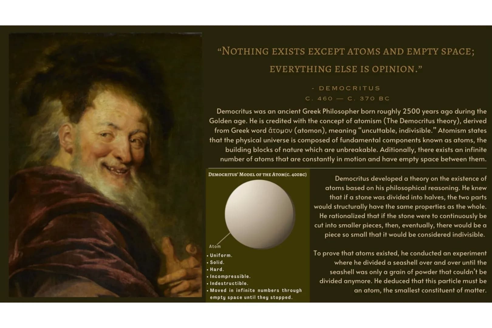 "NOTHING EXISTS EXCEPT ATOMS AND EMPTY SPACE;
EVERYTHING ELSE IS OPINION."
Democritus was an ancient Greek Philosopher born roughly 2500 yea