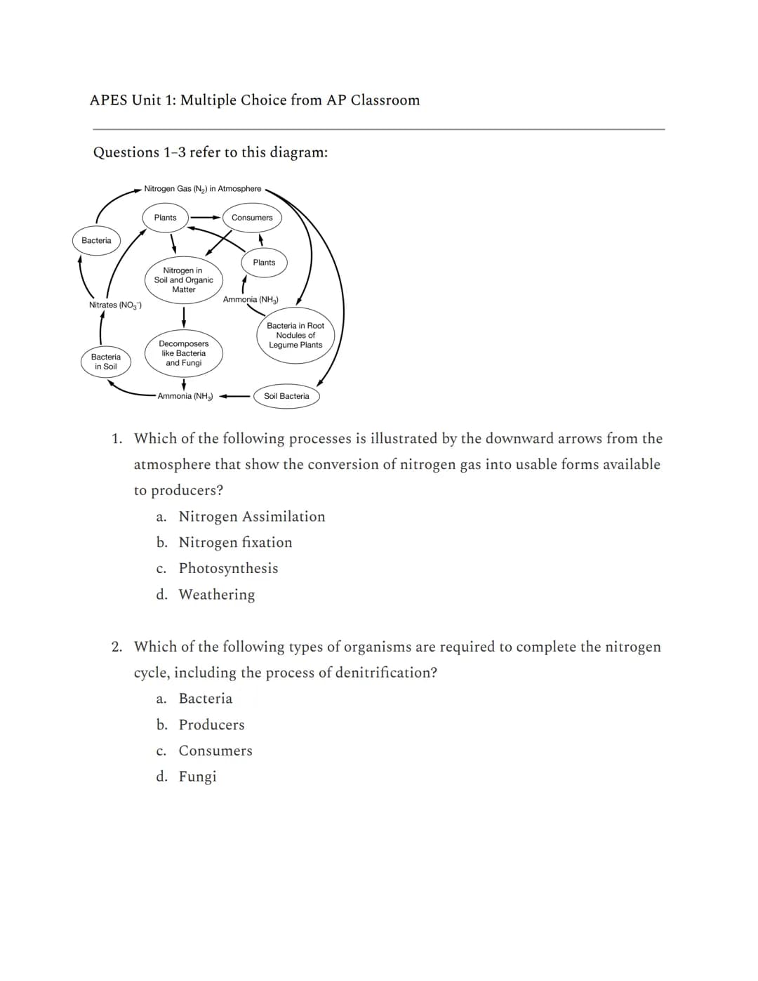 APES Unit 1: Multiple Choice from AP Classroom
Questions 1-3 refer to this diagram:
Bacteria
Nitrates (NO3)
Bacteria
in Soil
Nitrogen Gas (N