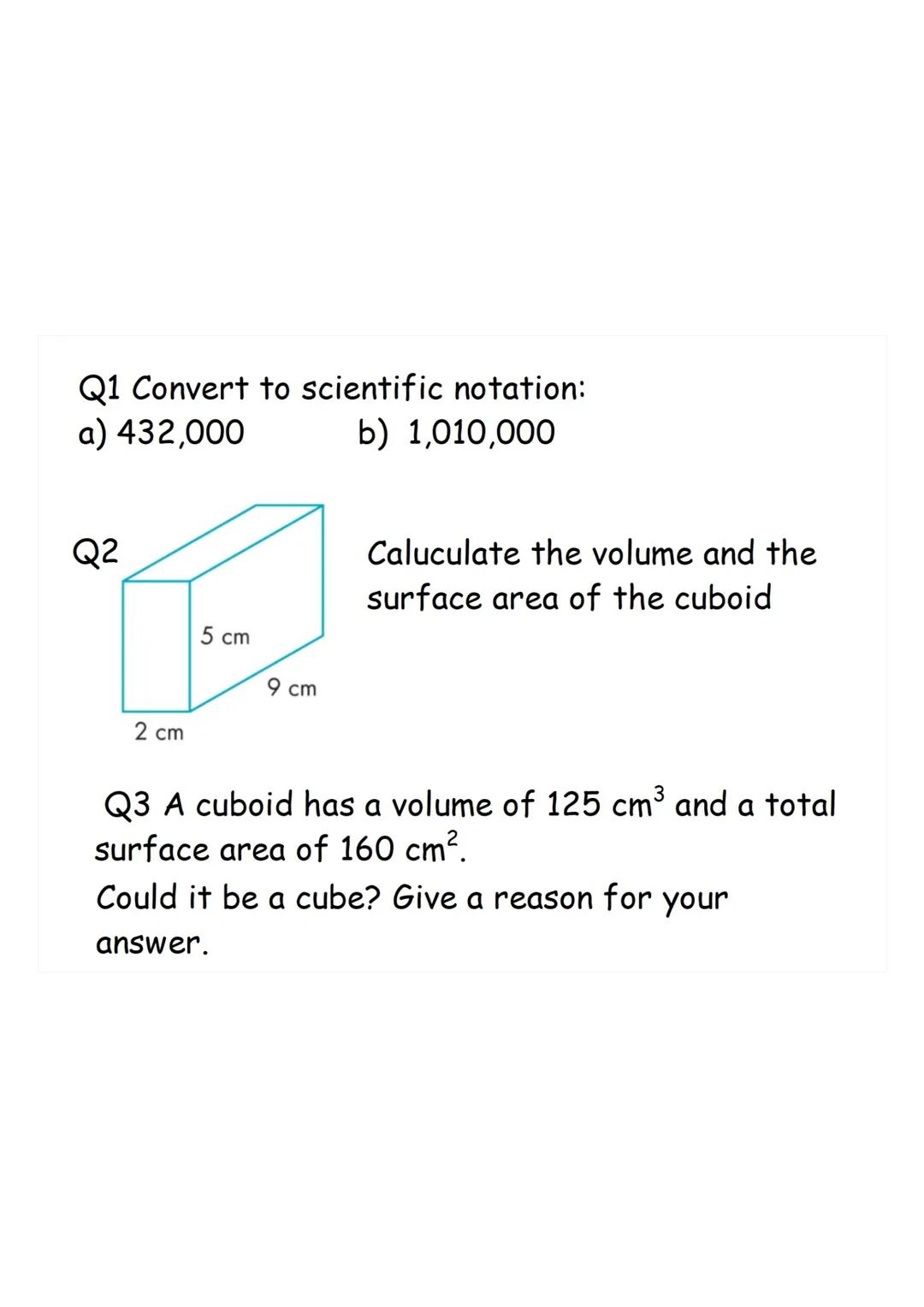 Q1 Convert to scientific notation:
a) 432,000
b) 1,010,000
Q2
2 cm
5 cm
9 cm
Caluculate the volume and the
surface area of the cuboid
Q3 A c