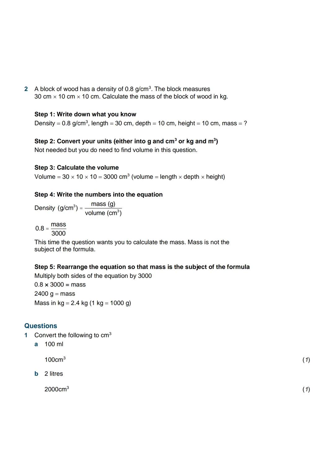 Density
Examples
1 A student pours out 1 litre of a liquid and finds its mass is 0.7 kg. Calculate the
density of the liquid.
Step 1: Write 