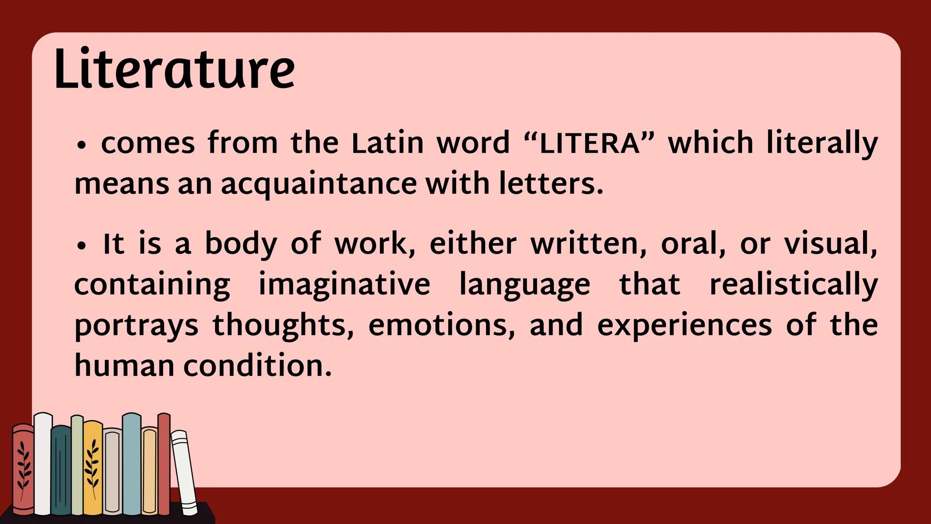 Literature
• comes from the Latin word “LITERA” which literally
means an acquaintance with letters.
• It is a body of work, either written,