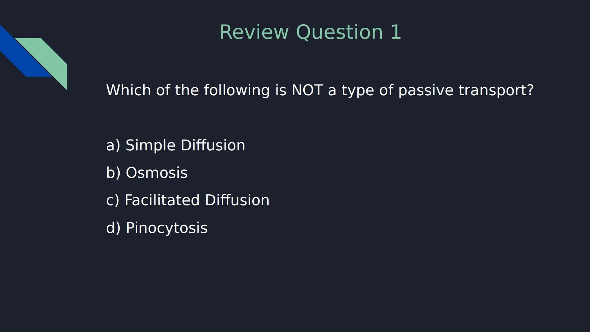 Review Question 1
Which of the following is NOT a type of passive transport?
a) Simple Diffusion
b) Osmosis
c) Facilitated Diffusion
d)