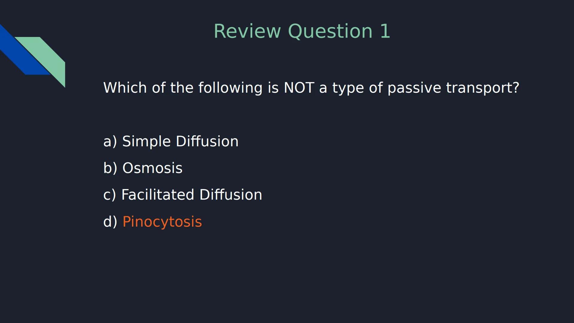 Review Question 1
Which of the following is NOT a type of passive transport?
a) Simple Diffusion
b) Osmosis
c) Facilitated Diffusion
d)