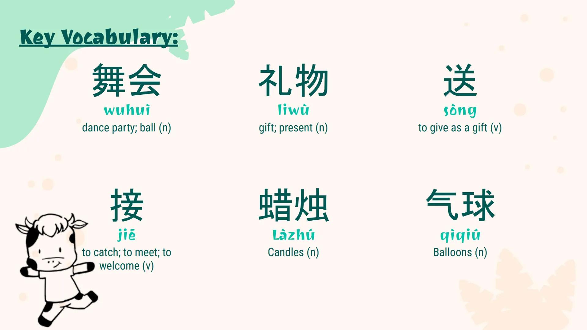 生日晚会
Birthday
Party Key Vocabulary:
舞会
wuhui
dance party; ball (n)
礼物
liwù
gift; present (n)
送
sông
to give as a gift (v)
接
jiē
to catch